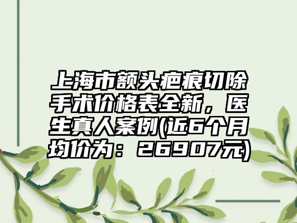 上海市额头疤痕切除手术价格表全新，医生真人案例(近6个月均价为：26907元)