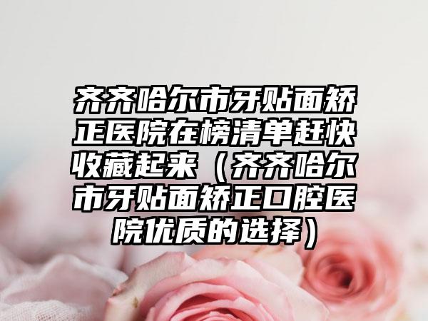 齐齐哈尔市牙贴面矫正医院在榜清单赶快收藏起来（齐齐哈尔市牙贴面矫正口腔医院优质的选择）