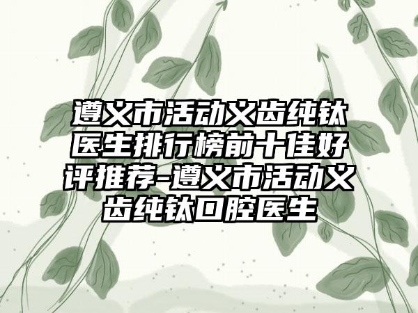 遵义市活动义齿纯钛医生排行榜前十佳好评推荐-遵义市活动义齿纯钛口腔医生