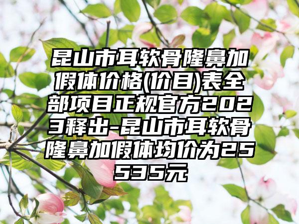 昆山市耳软骨隆鼻加假体价格(价目)表全部项目正规官方2023释出-昆山市耳软骨隆鼻加假体均价为25535元