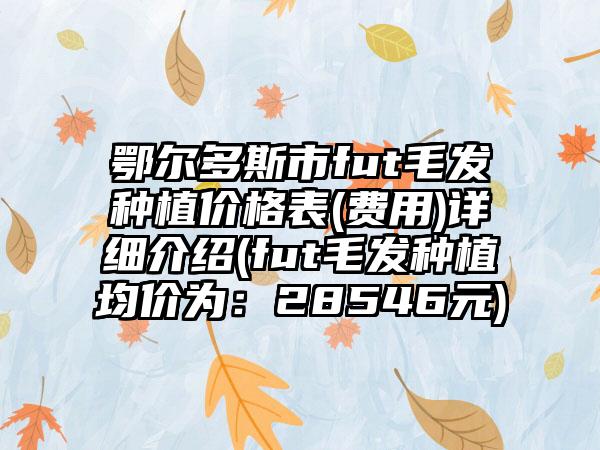 鄂尔多斯市fut毛发种植价格表(费用)详细介绍(fut毛发种植均价为：28546元)