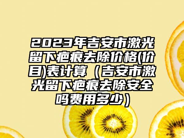 2023年吉安市激光留下疤痕去除价格(价目)表计算（吉安市激光留下疤痕去除安全吗费用多少）