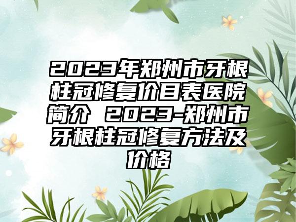 2023年郑州市牙根柱冠修复价目表医院简介 2023-郑州市牙根柱冠修复方法及价格