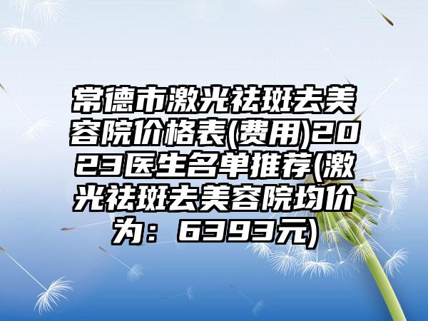 常德市激光祛斑去美容院价格表(费用)2023医生名单推荐(激光祛斑去美容院均价为：6393元)