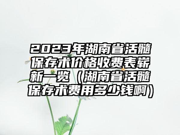 2023年湖南省活髓保存术价格收费表崭新一览（湖南省活髓保存术费用多少钱啊）
