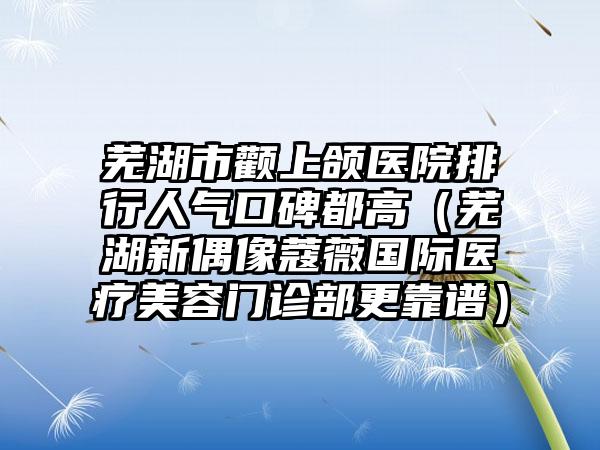 芜湖市颧上颌医院排行人气口碑都高（芜湖新偶像蔻薇国际医疗美容门诊部更靠谱）