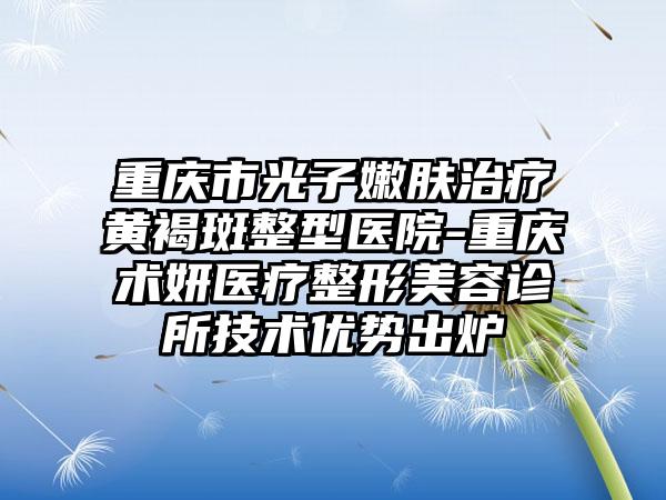 重庆市光子嫩肤治疗黄褐斑整型医院-重庆术妍医疗整形美容诊所技术优势出炉