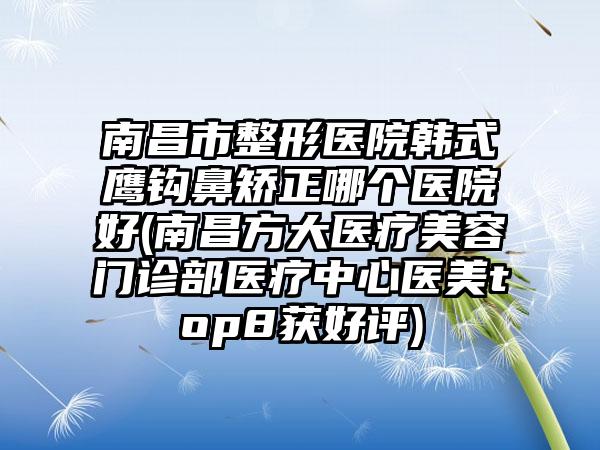 南昌市整形医院韩式鹰钩鼻矫正哪个医院好(南昌方大医疗美容门诊部医疗中心医美top8获好评)