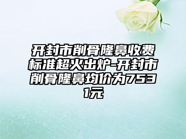 开封市削骨隆鼻收费标准超火出炉-开封市削骨隆鼻均价为7531元