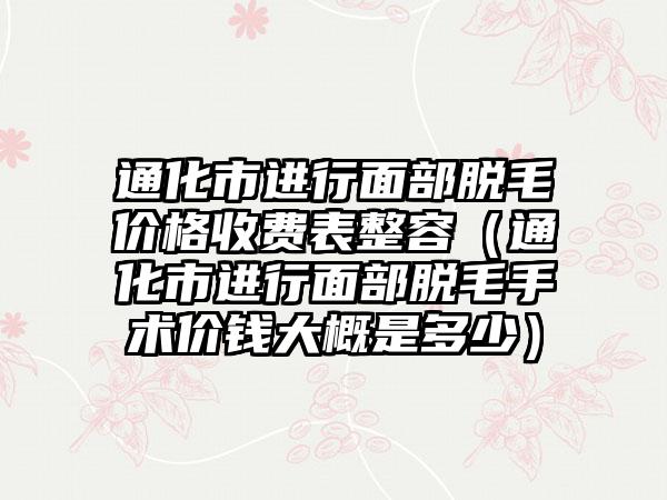 通化市进行面部脱毛价格收费表整容（通化市进行面部脱毛手术价钱大概是多少）