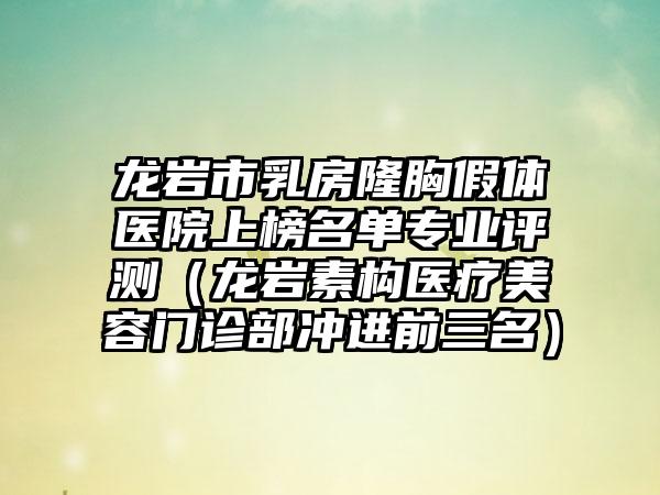 龙岩市乳房隆胸假体医院上榜名单专业评测（龙岩素构医疗美容门诊部冲进前三名）