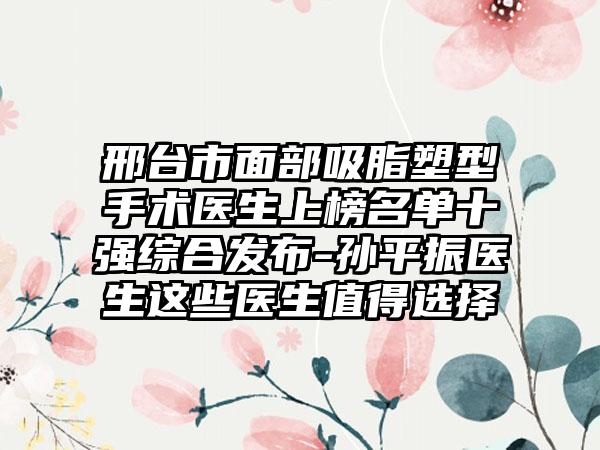 邢台市面部吸脂塑型手术医生上榜名单十强综合发布-孙平振医生这些医生值得选择