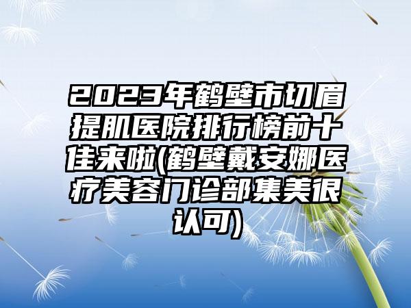 2023年鹤壁市切眉提肌医院排行榜前十佳来啦(鹤壁戴安娜医疗美容门诊部集美很认可)