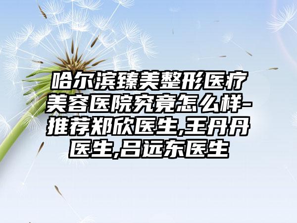 哈尔滨臻美整形医疗美容医院究竟怎么样-推荐郑欣医生,王丹丹医生,吕远东医生