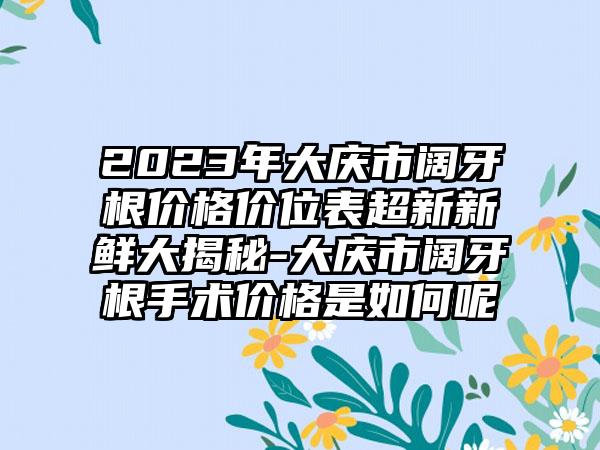 2023年大庆市阔牙根价格价位表超新新鲜大揭秘-大庆市阔牙根手术价格是如何呢