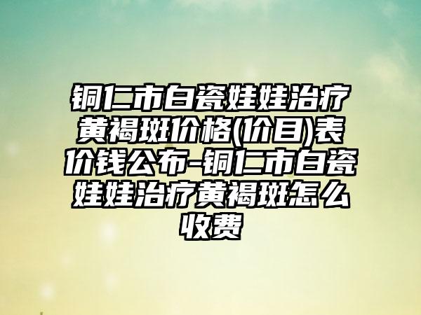 铜仁市白瓷娃娃治疗黄褐斑价格(价目)表价钱公布-铜仁市白瓷娃娃治疗黄褐斑怎么收费