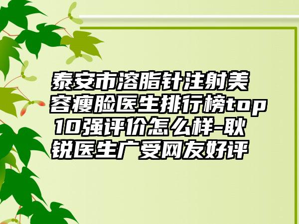 泰安市溶脂针注射美容瘦脸医生排行榜top10强评价怎么样-耿锐医生广受网友好评