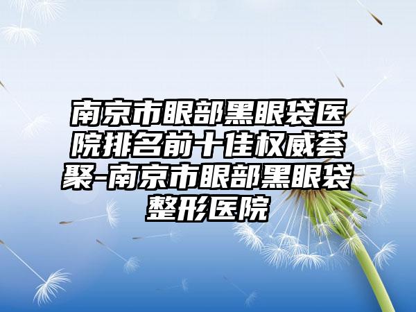 南京市眼部黑眼袋医院排名前十佳权威荟聚-南京市眼部黑眼袋整形医院