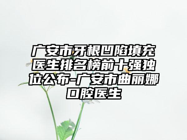 广安市牙根凹陷填充医生排名榜前十强独位公布-广安市曲丽娜口腔医生