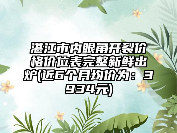 湛江市内眼角开裂价格价位表完整新鲜出炉(近6个月均价为：3934元)