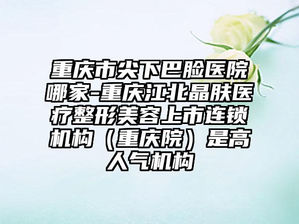 重庆市尖下巴脸医院哪家-重庆江北晶肤医疗整形美容上市连锁机构（重庆院）是高人气机构