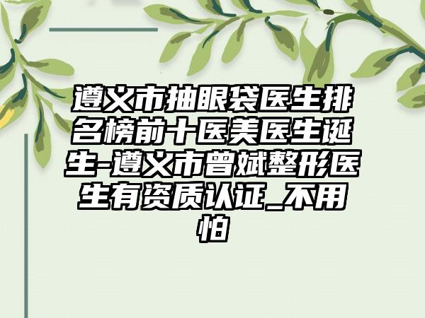 遵义市抽眼袋医生排名榜前十医美医生诞生-遵义市曾斌整形医生有资质认证_不用怕