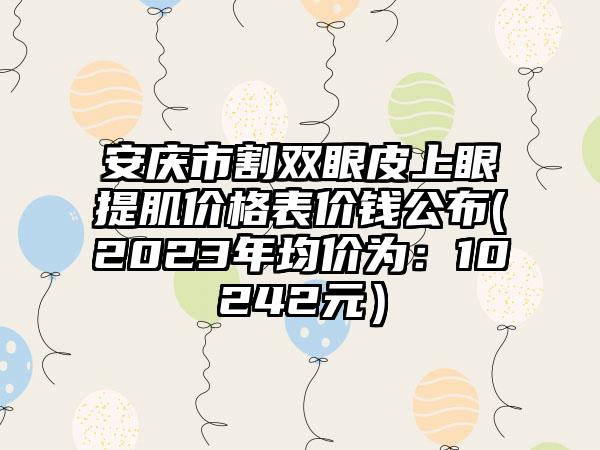 安庆市割双眼皮上眼提肌价格表价钱公布(2023年均价为：10242元）