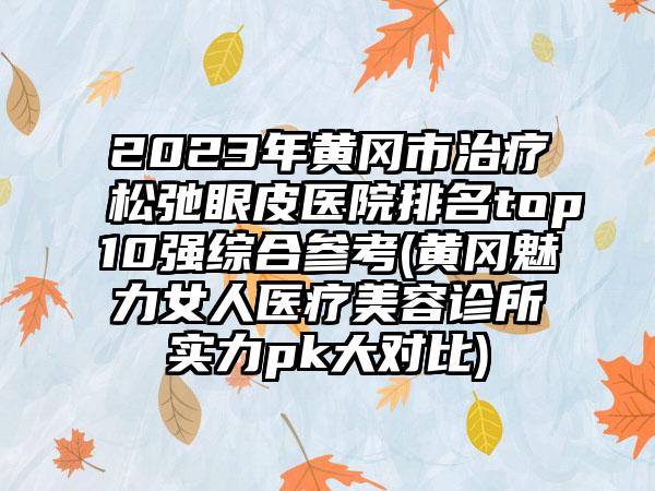 2023年黄冈市治疗松弛眼皮医院排名top10强综合参考(黄冈魅力女人医疗美容诊所实力pk大对比)