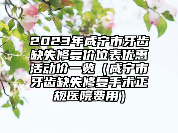 2023年咸宁市牙齿缺失修复价位表优惠活动价一览（咸宁市牙齿缺失修复手术正规医院费用）