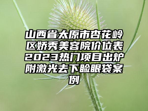 山西省太原市杏花岭区娇秀美容院价位表2023热门项目出炉附激光去下睑眼袋案例