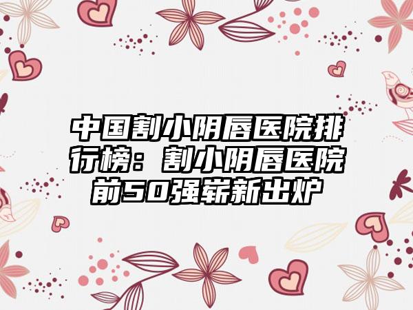 中国割小阴唇医院排行榜：割小阴唇医院前50强崭新出炉