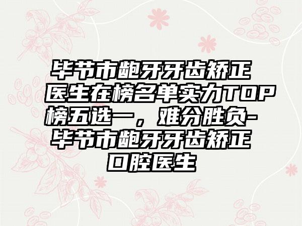 毕节市龅牙牙齿矫正医生在榜名单实力TOP榜五选一，难分胜负-毕节市龅牙牙齿矫正口腔医生