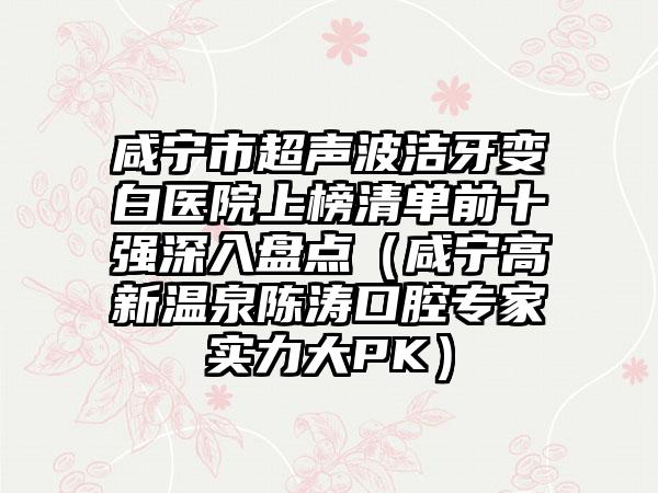 咸宁市超声波洁牙变白医院上榜清单前十强深入盘点（咸宁高新温泉陈涛口腔专家实力大PK）