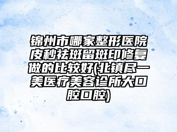 锦州市哪家整形医院皮秒祛斑留斑印修复做的比较好(北镇尽一美医疗美容诊所大口腔口腔)