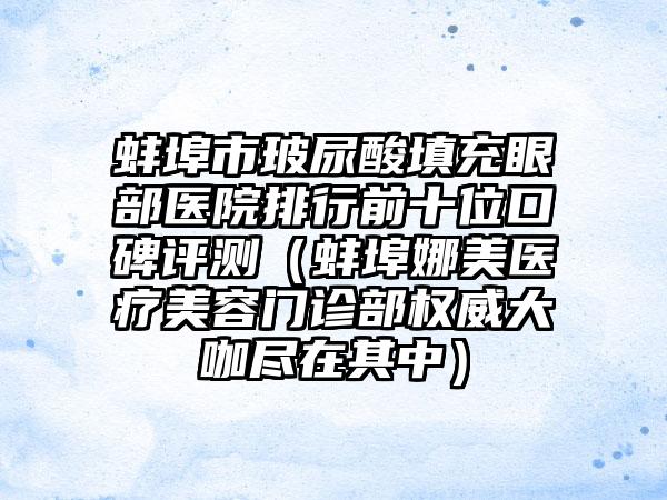 蚌埠市玻尿酸填充眼部医院排行前十位口碑评测（蚌埠娜美医疗美容门诊部权威大咖尽在其中）