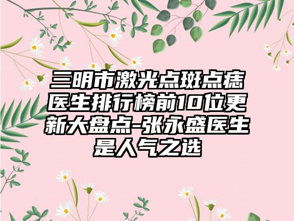 三明市激光点斑点痣医生排行榜前10位更新大盘点-张永盛医生是人气之选