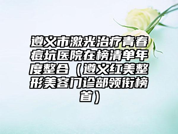 遵义市激光治疗青春痘坑医院在榜清单年度整合（遵义红美整形美容门诊部领衔榜首）