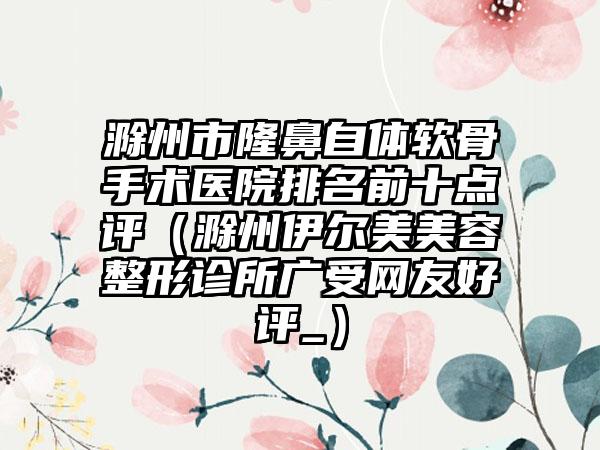 滁州市隆鼻自体软骨手术医院排名前十点评（滁州伊尔美美容整形诊所广受网友好评_）