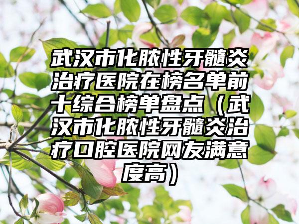 武汉市化脓性牙髓炎治疗医院在榜名单前十综合榜单盘点（武汉市化脓性牙髓炎治疗口腔医院网友满意度高）