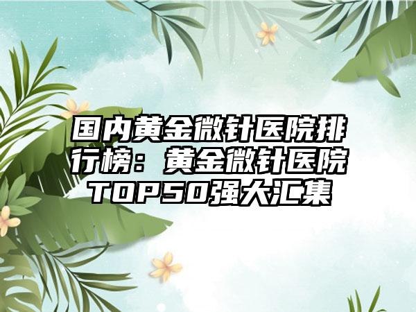 国内黄金微针医院排行榜：黄金微针医院TOP50强大汇集