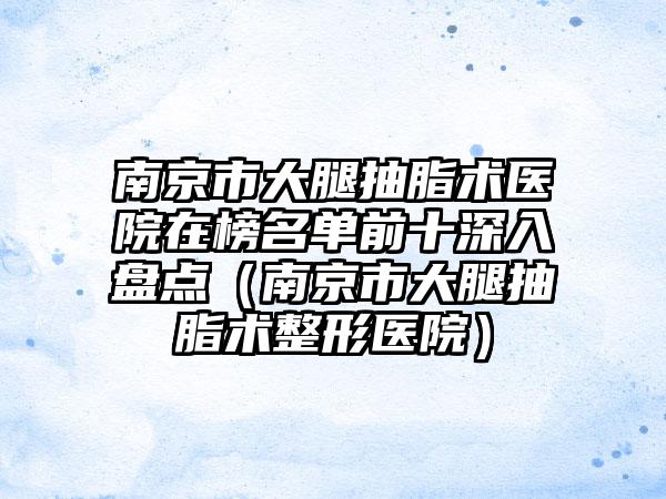 南京市大腿抽脂术医院在榜名单前十深入盘点（南京市大腿抽脂术整形医院）