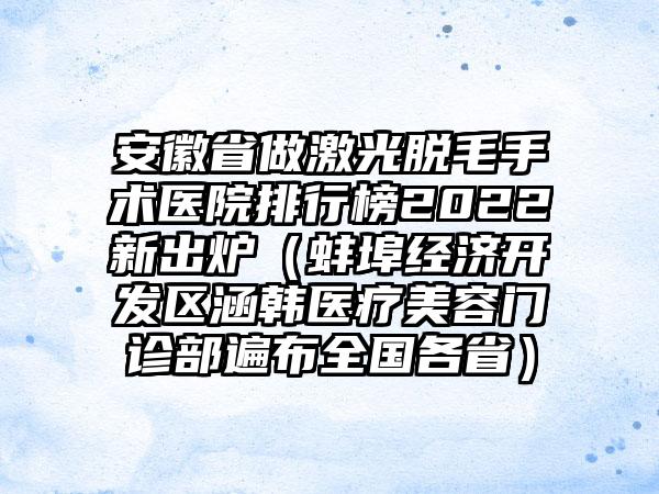 安徽省做激光脱毛手术医院排行榜2022新出炉（蚌埠经济开发区涵韩医疗美容门诊部遍布全国各省）