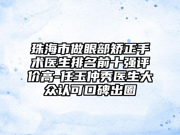 珠海市做眼部矫正手术医生排名前十强评价高-任玉仲秀医生大众认可口碑出圈