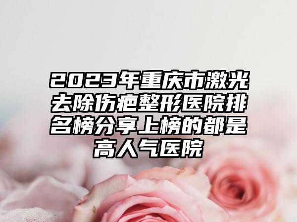 2023年重庆市激光去除伤疤整形医院排名榜分享上榜的都是高人气医院