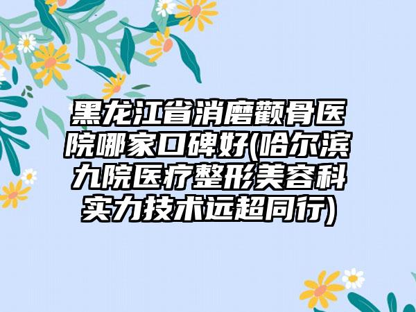 黑龙江省消磨颧骨医院哪家口碑好(哈尔滨九院医疗整形美容科实力技术远超同行)