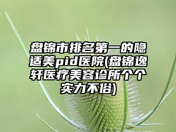 盘锦市排名第一的隐适美pid医院(盘锦逸轩医疗美容诊所个个实力不俗)