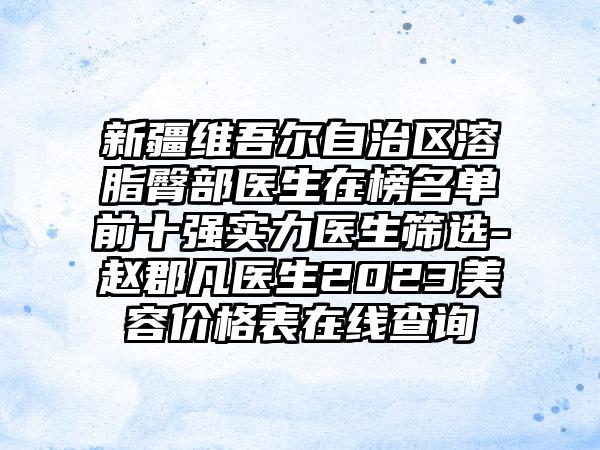 新疆维吾尔自治区溶脂臀部医生在榜名单前十强实力医生筛选-赵郡凡医生2023美容价格表在线查询