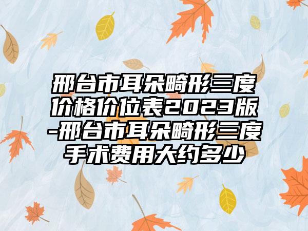 邢台市耳朵畸形三度价格价位表2023版-邢台市耳朵畸形三度手术费用大约多少