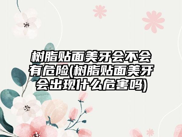 树脂贴面美牙会不会有危险(树脂贴面美牙会出现什么危害吗)