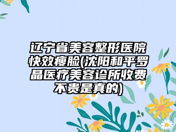 辽宁省美容整形医院快效瘦脸(沈阳和平罗晶医疗美容诊所收费不贵是真的)